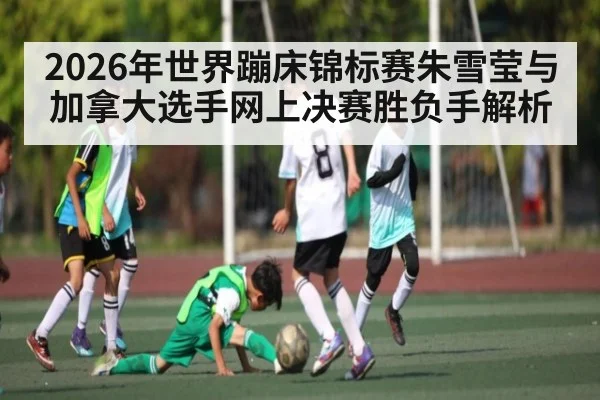 2026年世界蹦床锦标赛朱雪莹与加拿大选手网上决赛胜负手解析