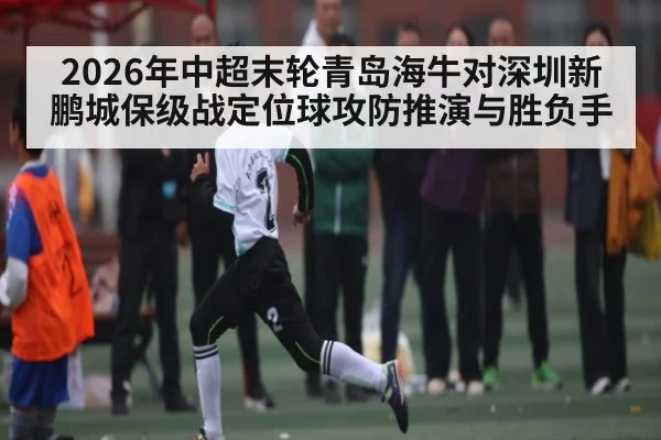 2026年中超末轮青岛海牛对深圳新鹏城保级战定位球攻防推演与胜负手